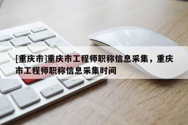 [重慶市]重慶市工程師職稱信息采集，重慶市工程師職稱信息采集時(shí)間