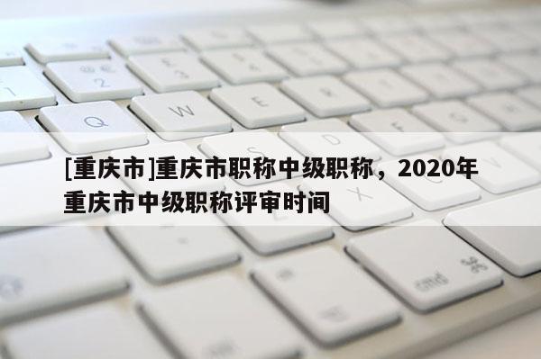 [重慶市]重慶市職稱中級(jí)職稱，2020年重慶市中級(jí)職稱評(píng)審時(shí)間