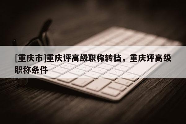 [重慶市]重慶評高級職稱轉(zhuǎn)檔，重慶評高級職稱條件