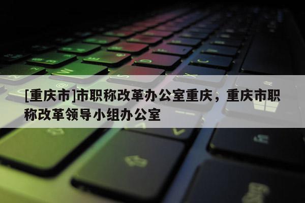 [重慶市]市職稱改革辦公室重慶，重慶市職稱改革領(lǐng)導小組辦公室