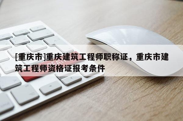 [重慶市]重慶建筑工程師職稱證，重慶市建筑工程師資格證報考條件