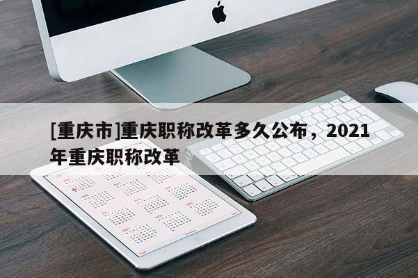 [重慶市]重慶職稱改革多久公布，2021年重慶職稱改革