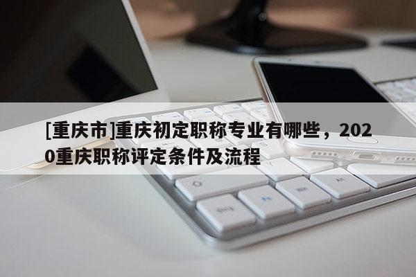 [重慶市]重慶初定職稱專業(yè)有哪些，2020重慶職稱評(píng)定條件及流程