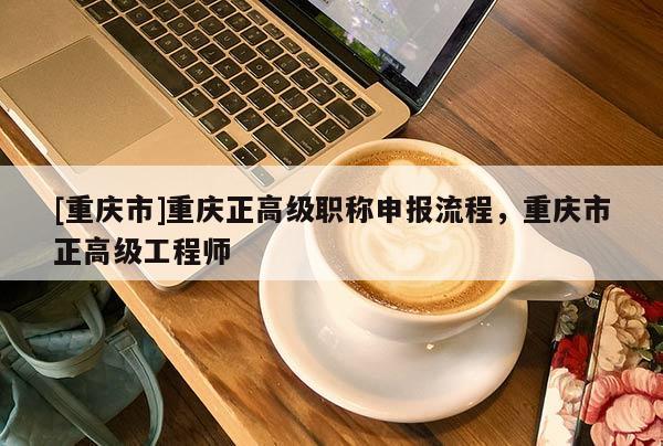 [重慶市]重慶正高級(jí)職稱申報(bào)流程，重慶市正高級(jí)工程師