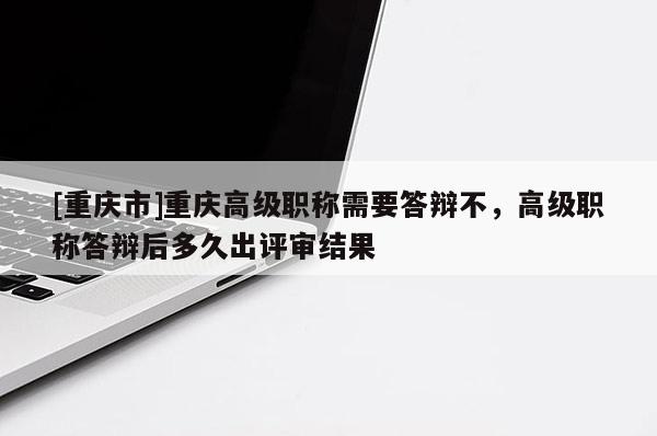 [重慶市]重慶高級職稱需要答辯不，高級職稱答辯后多久出評審結(jié)果