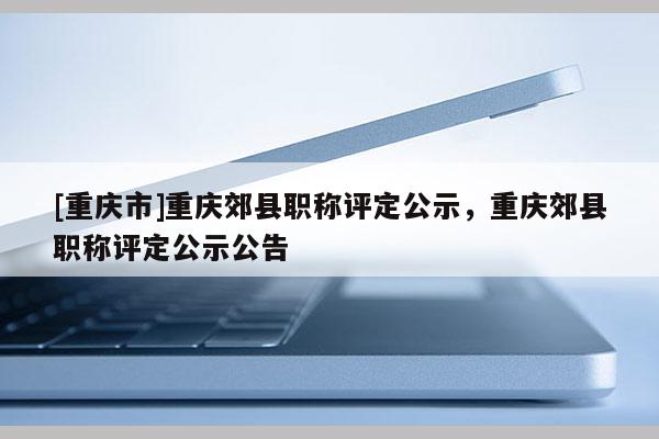 [重慶市]重慶郊縣職稱評定公示，重慶郊縣職稱評定公示公告