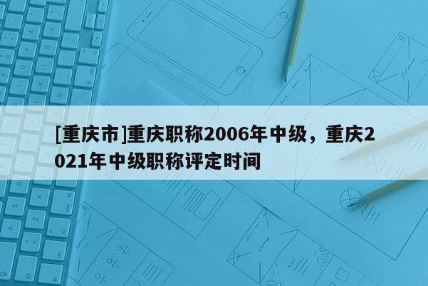 [重慶市]重慶職稱2006年中級，重慶2021年中級職稱評定時間