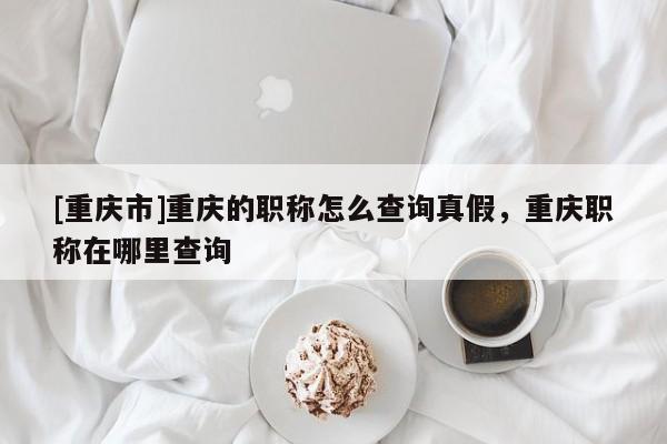 [重慶市]重慶的職稱(chēng)怎么查詢(xún)真假，重慶職稱(chēng)在哪里查詢(xún)