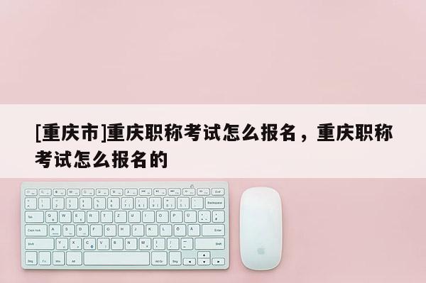 [重慶市]重慶職稱考試怎么報名，重慶職稱考試怎么報名的