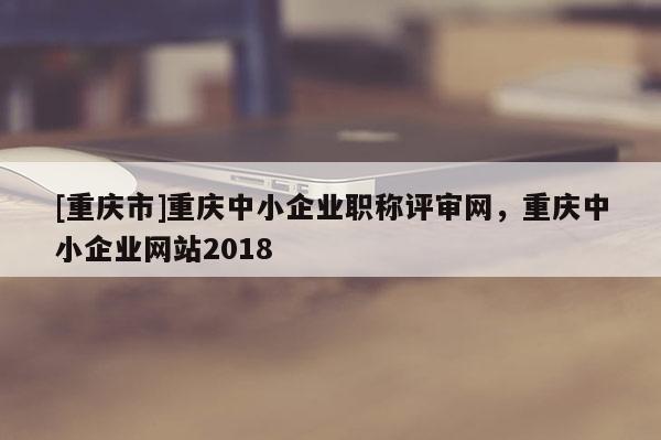 [重慶市]重慶中小企業(yè)職稱評審網(wǎng)，重慶中小企業(yè)網(wǎng)站2018