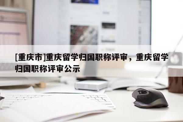 [重慶市]重慶留學(xué)歸國職稱評審，重慶留學(xué)歸國職稱評審公示