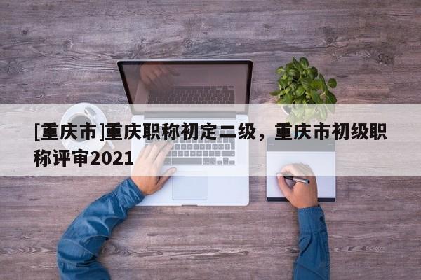 [重慶市]重慶職稱初定二級，重慶市初級職稱評審2021