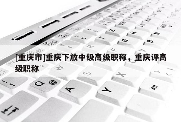 [重慶市]重慶下放中級(jí)高級(jí)職稱(chēng)，重慶評(píng)高級(jí)職稱(chēng)