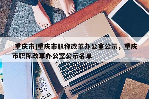 [重慶市]重慶市職稱改革辦公室公示，重慶市職稱改革辦公室公示名單