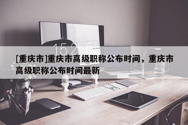 [重慶市]重慶市高級職稱公布時間，重慶市高級職稱公布時間最新