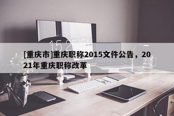 [重慶市]重慶職稱2015文件公告，2021年重慶職稱改革