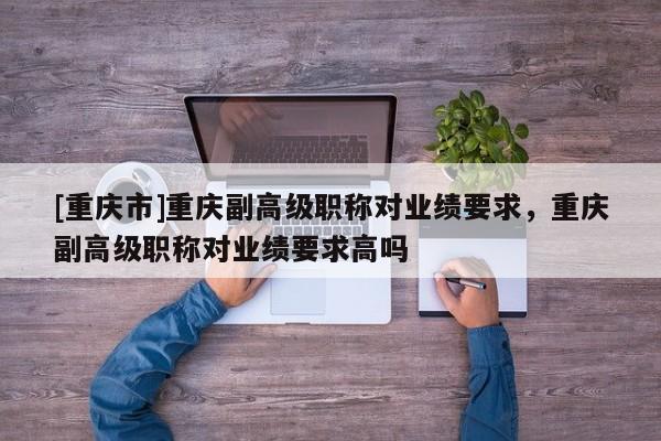 [重慶市]重慶副高級職稱對業(yè)績要求，重慶副高級職稱對業(yè)績要求高嗎