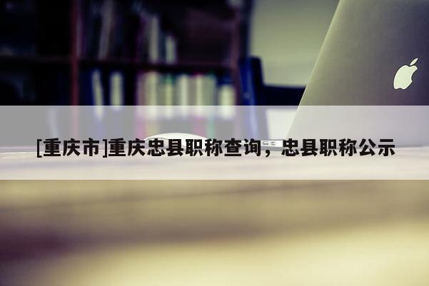 [重慶市]重慶忠縣職稱查詢，忠縣職稱公示