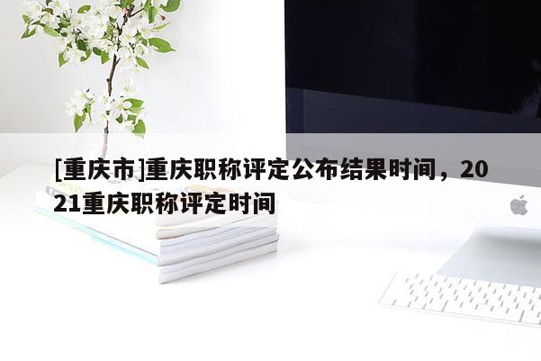 [重慶市]重慶職稱評定公布結(jié)果時間，2021重慶職稱評定時間