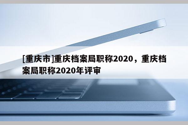 [重慶市]重慶檔案局職稱2020，重慶檔案局職稱2020年評(píng)審