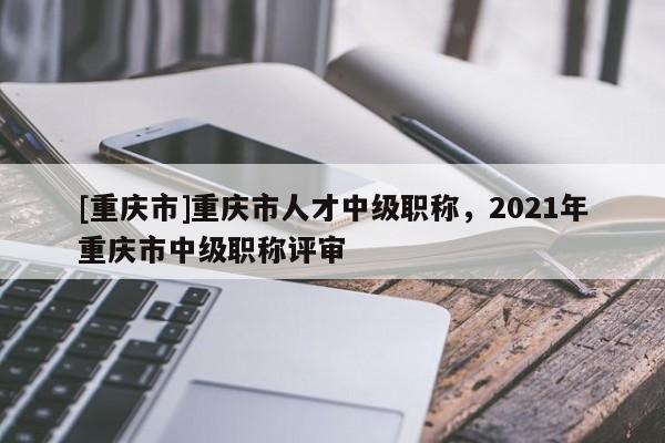 [重慶市]重慶市人才中級職稱，2021年重慶市中級職稱評審