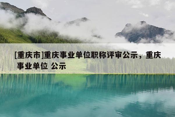 [重慶市]重慶事業(yè)單位職稱評審公示，重慶 事業(yè)單位 公示