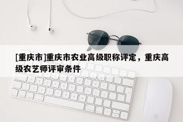 [重慶市]重慶市農業(yè)高級職稱評定，重慶高級農藝師評審條件