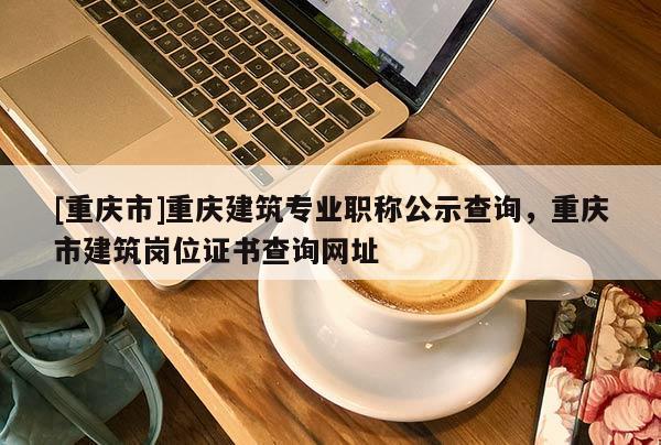 [重慶市]重慶建筑專業(yè)職稱公示查詢，重慶市建筑崗位證書(shū)查詢網(wǎng)址