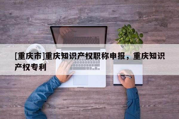 [重慶市]重慶知識產(chǎn)權職稱申報，重慶知識產(chǎn)權專利