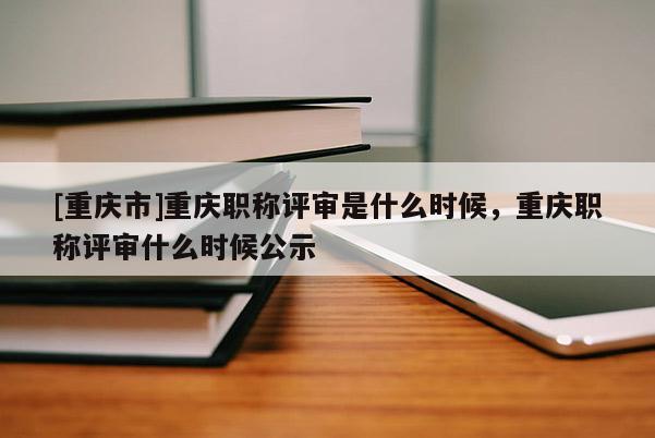 [重慶市]重慶職稱評(píng)審是什么時(shí)候，重慶職稱評(píng)審什么時(shí)候公示