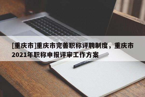 [重慶市]重慶市完善職稱評聘制度，重慶市2021年職稱申報評審工作方案