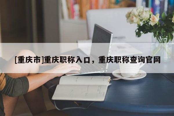 [重慶市]重慶職稱入口，重慶職稱查詢官網(wǎng)