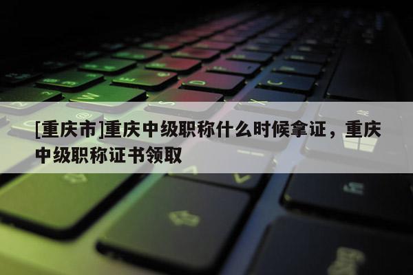 [重慶市]重慶中級職稱什么時候拿證，重慶中級職稱證書領取