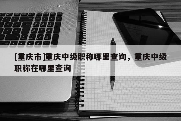 [重慶市]重慶中級職稱哪里查詢，重慶中級職稱在哪里查詢