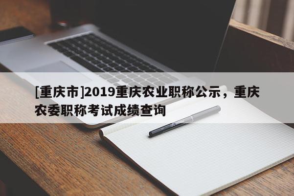 [重慶市]2019重慶農(nóng)業(yè)職稱公示，重慶農(nóng)委職稱考試成績查詢