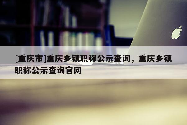 [重慶市]重慶鄉(xiāng)鎮(zhèn)職稱公示查詢，重慶鄉(xiāng)鎮(zhèn)職稱公示查詢官網