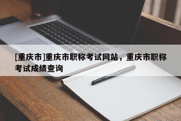 [重慶市]重慶市職稱考試網(wǎng)站，重慶市職稱考試成績查詢