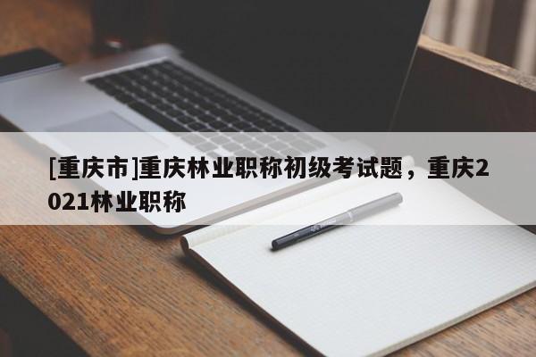 [重慶市]重慶林業(yè)職稱初級(jí)考試題，重慶2021林業(yè)職稱