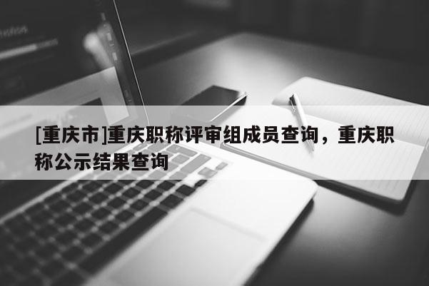 [重慶市]重慶職稱評(píng)審組成員查詢，重慶職稱公示結(jié)果查詢