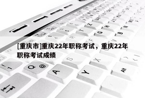 [重慶市]重慶22年職稱考試，重慶22年職稱考試成績