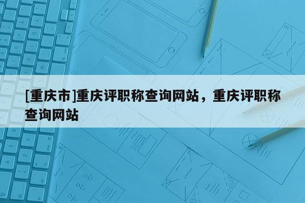 [重慶市]重慶評(píng)職稱查詢網(wǎng)站，重慶評(píng)職稱查詢網(wǎng)站