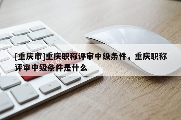 [重慶市]重慶職稱評審中級條件，重慶職稱評審中級條件是什么