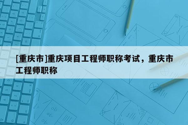 [重慶市]重慶項目工程師職稱考試，重慶市工程師職稱