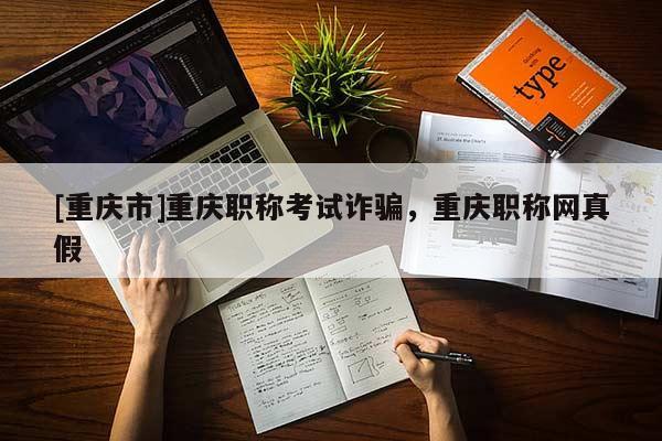 [重慶市]重慶職稱考試詐騙，重慶職稱網(wǎng)真假