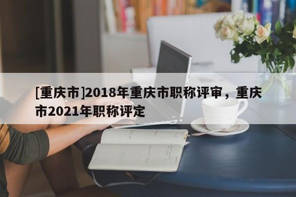 [重慶市]2018年重慶市職稱評審，重慶市2021年職稱評定