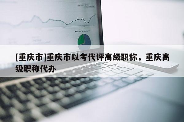 [重慶市]重慶市以考代評高級職稱，重慶高級職稱代辦