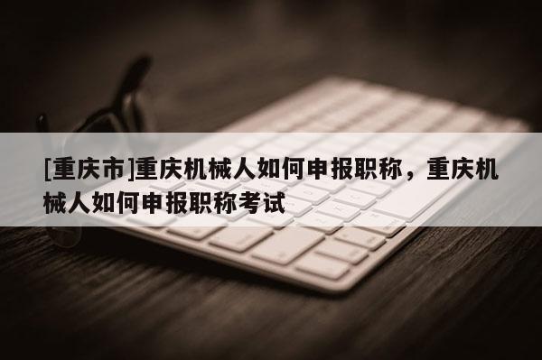 [重慶市]重慶機械人如何申報職稱，重慶機械人如何申報職稱考試