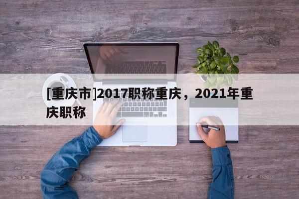 [重慶市]2017職稱重慶，2021年重慶職稱