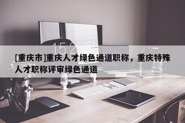 [重慶市]重慶人才綠色通道職稱(chēng)，重慶特殊人才職稱(chēng)評(píng)審綠色通道