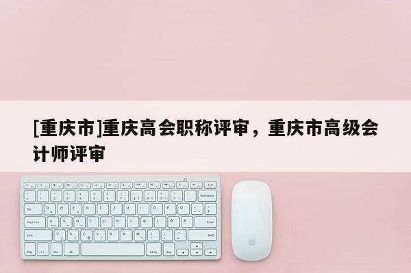 [重慶市]重慶高會(huì)職稱評(píng)審，重慶市高級(jí)會(huì)計(jì)師評(píng)審